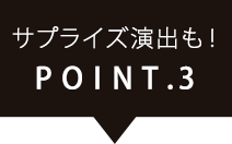 POINT.3サプライズ演出も！